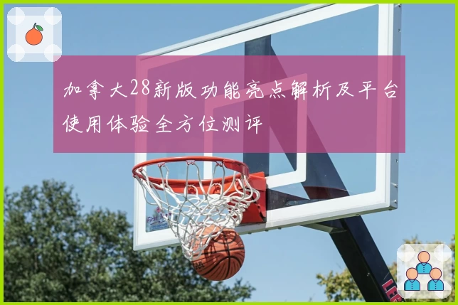 加拿大28新版功能亮点解析及平台使用体验全方位测评