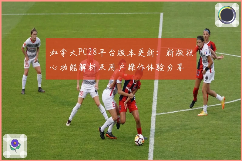 加拿大PC28平台版本更新:新版核心功能解析及用户操作体验分享