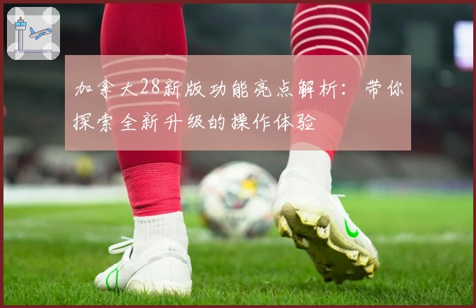 加拿大28新版功能亮点解析：带你探索全新升级的操作体验